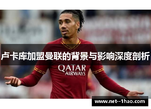 卢卡库加盟曼联的背景与影响深度剖析 卢卡库加盟曼联的背景与影响深度剖析