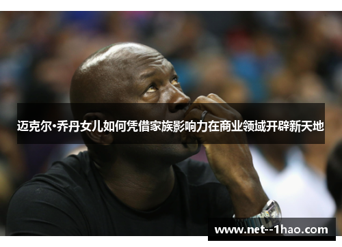 迈克尔·乔丹女儿如何凭借家族影响力在商业领域开辟新天地