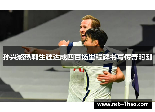 孙兴慜热刺生涯达成四百场里程碑书写传奇时刻